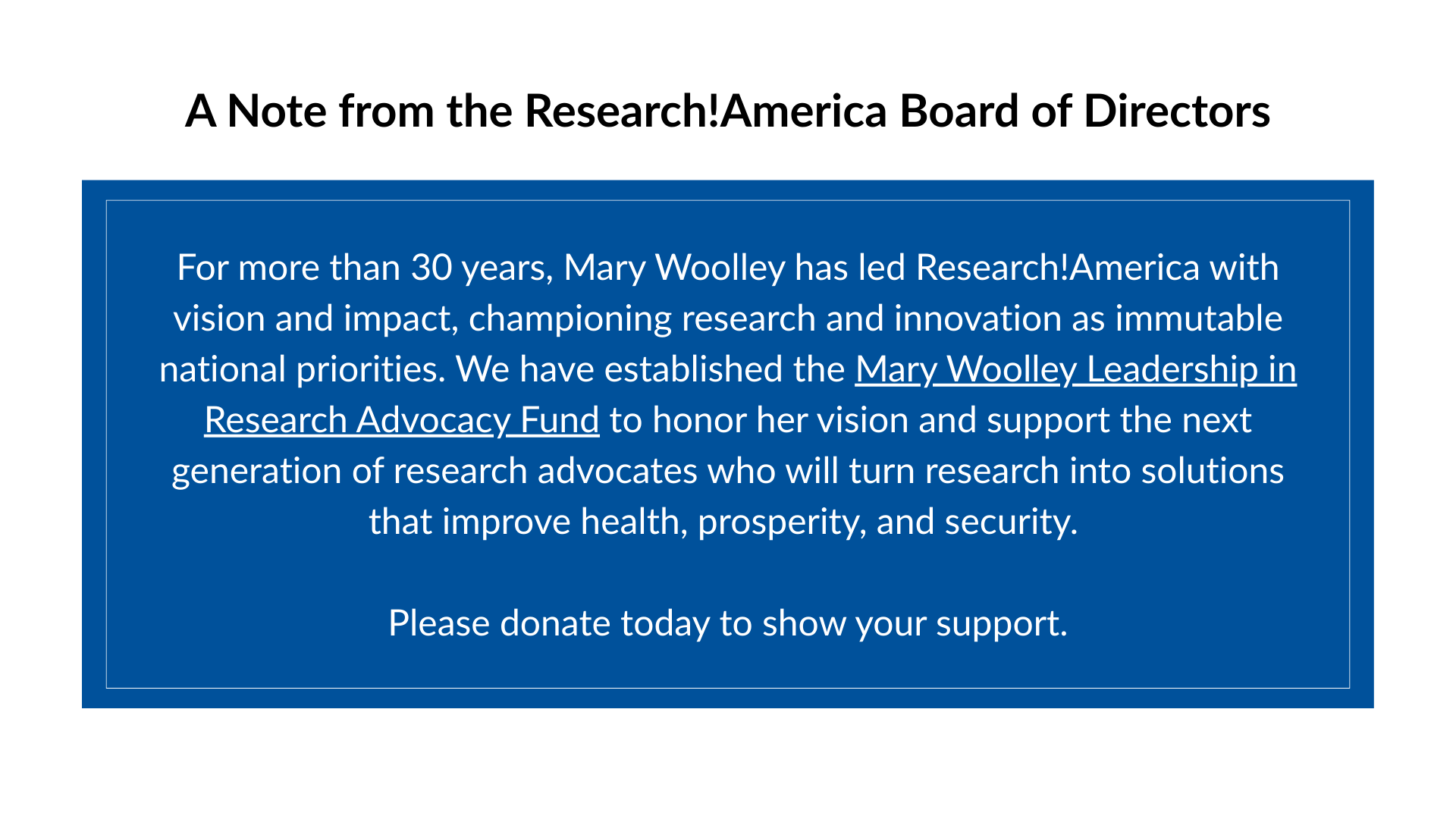 A Note from the Research!America Board of Directors saying, "Mary Woolley has dedicated decades to advancing research, innovation, and public engagement in advocacy. The Mary Woolley Leadership in Research Advocacy Fund will sustain this work by supporting emerging leaders and recognizing outstanding advocates who turn research into solutions that improve health, prosperity, and security. By donating to this fund today, you help to further Mary's vision for decades to come."